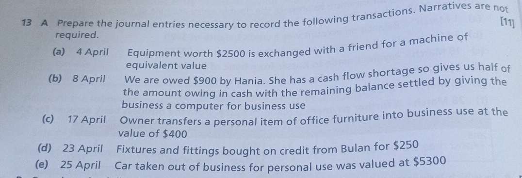 A Prepare the journal entries necessary to record the following transactions. Narratives are not 
[11] 
required. 
(a) 4 April Equipment worth $2500 is exchanged with a friend for a machine of 
equivalent value 
(b) 8 April We are owed $900 by Hania. She has a cash flow shortage so gives us half of 
the amount owing in cash with the remaining balance settled by giving the 
business a computer for business use 
(c) 17 April Owner transfers a personal item of office furniture into business use at the 
value of $400
(d) 23 April Fixtures and fittings bought on credit from Bulan for $250
(e) 25 April Car taken out of business for personal use was valued at $5300