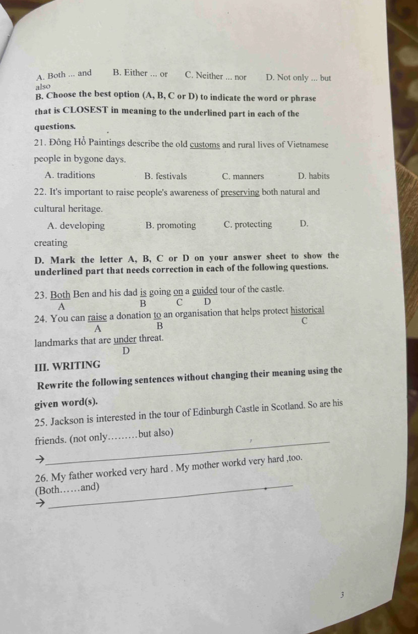 A. Both ... and B. Either ... or C. Neither ... nor D. Not only ... but
also
B. Choose the best option (A, B, C or D) to indicate the word or phrase
that is CLOSEST in meaning to the underlined part in each of the
questions.
21. Đông Hổ Paintings describe the old customs and rural lives of Vietnamese
people in bygone days.
A. traditions B. festivals C. manners D. habits
22. It's important to raise people's awareness of preserving both natural and
cultural heritage.
A. developing B. promoting C. protecting D.
creating
D. Mark the letter A, B, C or D on your answer sheet to show the
underlined part that needs correction in each of the following questions.
23. Both Ben and his dad is going on a guided tour of the castle.
A
B C D
24. You can raise a donation to an organisation that helps protect historical
C
A
B
landmarks that are under threat.
D
III. WRITING
Rewrite the following sentences without changing their meaning using the
given word(s).
25. Jackson is interested in the tour of Edinburgh Castle in Scotland. So are his
_
friends. (not only _but also)
_
26. My father worked very hard . My mother workd very hard ,too.
(Both……and)