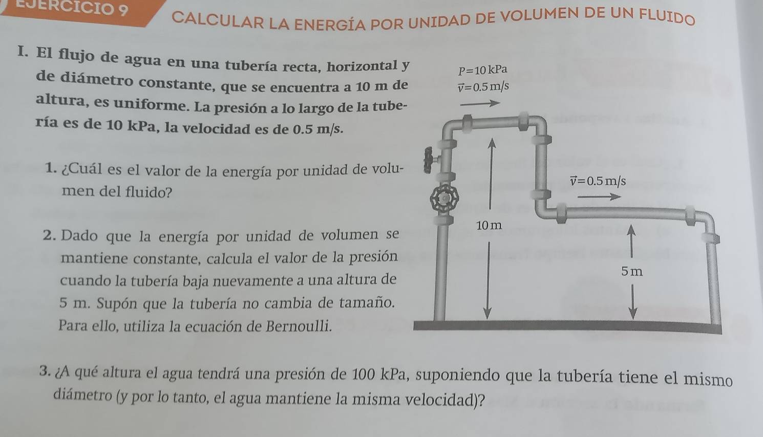 CALCULAR LA ENERGÍA POR UNIDAD DE VOLUMEN DE UN FLUIDO
I. El flujo de agua en una tubería recta, horizontal 
de diámetro constante, que se encuentra a 10 m d
altura, es uniforme. La presión a lo largo de la tube
ría es de 10 kPa, la velocidad es de 0.5 m/s.
1. ¿Cuál es el valor de la energía por unidad de volu-
men del fluido?
2. Dado que la energía por unidad de volumen se
mantiene constante, calcula el valor de la presión
cuando la tubería baja nuevamente a una altura de
5 m. Supón que la tubería no cambia de tamaño.
Para ello, utiliza la ecuación de Bernoulli.
3. ¿A qué altura el agua tendrá una presión de 100 kPa, suponiendo que la tubería tiene el mismo
diámetro (y por lo tanto, el agua mantiene la misma velocidad)?