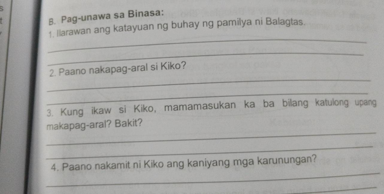 Pag-unawa sa Binasa: 
_ 
1. Ilarawan ang katayuan ng buhay ng pamilya ni Balagtas. 
_ 
_ 
2. Paano nakapag-aral si Kiko? 
_ 
3. Kung ikaw si Kiko, mamamasukan ka ba bilang katulong upang 
_ 
makapag-aral? Bakit? 
_ 
_ 
4. Paano nakamit ni Kiko ang kaniyang mga karunungan? 
_