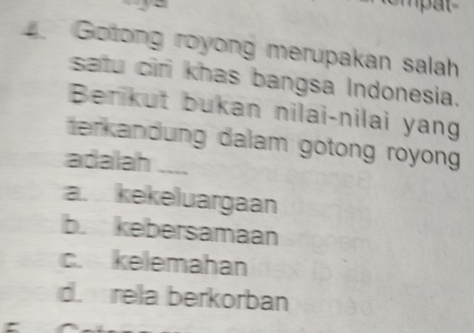 Gotong royong merupakan salah
satu cir khas bangsa Indonesia.
Berikut bukan nilai-nilai yang
terkandung dalam gotong royong 
adalah ....
a. kekeluargaan
b. kebersamaan
c. kelemahan
d. rela berkorban