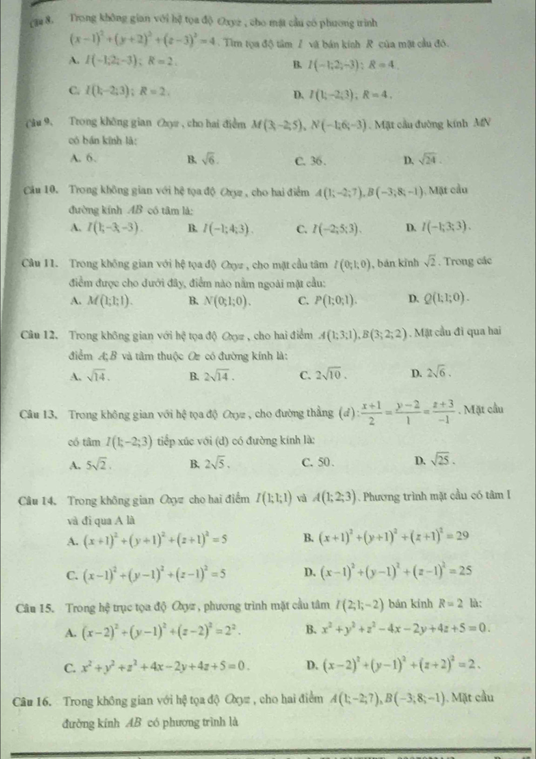 cam 8. Trong không gian với hệ tọa độ Oxyz , cho mặt cầu có phương trình
(x-1)^2+(y+2)^2+(z-3)^2=4 Tim tọa độ tâm / và bán kính R của mặt cầu đó.
A. I(-1,2;-3);R=2.
B. I(-1;2;-3):8=4
C. I(k-2;3);R=2.
D. I(1;-2;3);R=4,
(âu 9. Trong không gian Cọa, cho hai điểm M(3,-2,5),N(-1,6;-3) Mặt cầu đường kính MN
có bán kính là:
A. 6. B. sqrt(6). C. 36 .
D, sqrt(24).
Cầu 10. Trong không gian với hệ tọa độ Ory , cho hai điểm A(1;-2;7),B(-3;8;-1) ), Mặt cầu
đường kính AB có tâm là:
A. I(1;-3;-3). B. I(-1;4;3). C. I(-2;5;3). D. I(-1;3;3).
Câu 11.  Trong không gian với  hệ tọa độ Oxyz , cho mặt cầu tâm I(0;1;0) , bán kỉnh sqrt(2). Trong các
điểm được cho dưới đây, điểm nào nằm ngoài mặt cầu:
A. M(1;1;1). B. N(0;1;0). C. P(1;0;1). D. Q(1;1;0).
Câu 12, Trong không gian với hxi tọa độ Oxyz , cho hai điểm A(1;3;1),B(3;2;2). Mặt cầu đi qua hai
điểm A; B và tâm thuộc Or có đường kính là:
A. sqrt(14). B. 2sqrt(14). C. 2sqrt(10). D. 2sqrt(6).
Câu 13, Trong không gian với hệ tọa độ Oxyz , cho đường thẳng (đ) : (x+1)/2 = (y-2)/1 = (z+3)/-1 . Mặt cầu
cổ tâm I(1;-2;3) tiếp xúc với (d) có đường kính là:
A. 5sqrt(2). B. 2sqrt(5). C. 50 . D. sqrt(25).
Câu 14. Trong không gian Oxyz cho hai điểm I(1;1;1) và A(1;2;3). Phương trình mặt cầu có tâm I
và đi qua A là
B.
A. (x+1)^2+(y+1)^2+(z+1)^2=5 (x+1)^2+(y+1)^2+(z+1)^2=29
D.
C. (x-1)^2+(y-1)^2+(z-1)^2=5 (x-1)^2+(y-1)^2+(z-1)^2=25
Câu 15. Trong hệ trục tọa độ Oxyz, phương trình mặt cầu tâm I(2;1;-2) bán kính R=2 là:
A. (x-2)^2+(y-1)^2+(z-2)^2=2^2. B. x^2+y^2+z^2-4x-2y+4z+5=0.
C. x^2+y^2+z^2+4x-2y+4z+5=0. D. (x-2)^2+(y-1)^2+(z+2)^2=2.
Câu 16. Trong không gian với hệ tọa độ Oxyz , cho hai điểm A(1;-2;7),B(-3;8;-1). Mặt cầu
đường kính AB có phương trình là