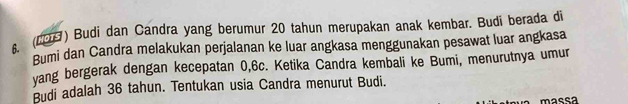 6 (20) Budi dan Candra yang berumur 20 tahun merupakan anak kembar. Budi berada di 
Bumi dan Candra melakukan perjalanan ke luar angkasa menggunakan pesawat luar angkasa 
vang bergerak dengan kecepatan 0, 6c. Ketika Candra kembali ke Bumi, menurutnya umur 
Budi adalah 36 tahun. Tentukan usia Candra menurut Budi. 
massa