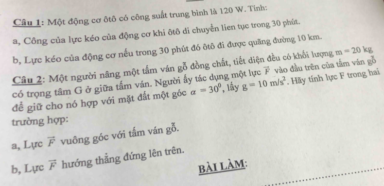 Một động cơ ôtô có công suất trung bình là 120 W. Tính: 
a, Công của lực kéo của động cơ khi ôtô di chuyển lien tục trong 30 phút. 
b, Lực kéo của động cơ nếu trong 30 phút đó ôtô đi được quãng đường 10 km. 
Câu 2: Một người nâng một tấm ván gỗ đồng chất, tiết diện đều có khối lượng m=20kg
có trọng tâm G ở giữa tấm ván. Người ấy tác dụng một lực vector F vào đầu trên của tấm ván gỗ 
để giữ cho nó hợp với mặt đất một góc alpha =30° , lầy g=10m/s^2. Hãy tính lực F trong hai 
trường hợp: 
a, Lực vector F vuông góc với tấm ván gỗ. 
b, Lực vector F hướng thẳng đứng lên trên. 
bài làm: