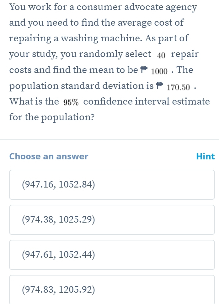 You work for a consumer advocate agency
and you need to find the average cost of
repairing a washing machine. As part of
your study, you randomly select 40 repair
costs and find the mean to be P 1000. The
population standard deviation is P 170.50.
What is the 95% confidence interval estimate
for the population?
Choose an answer Hint
(947.16, 1052.84)
(974.38, 1025.29)
(947.61, 1052.44)
(974.83, 1205.92)