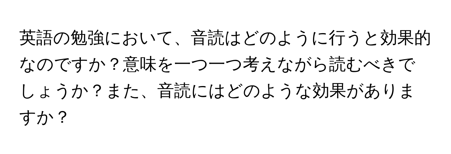 英語の勉強において、音読はどのように行うと効果的なのですか？意味を一つ一つ考えながら読むべきでしょうか？また、音読にはどのような効果がありますか？