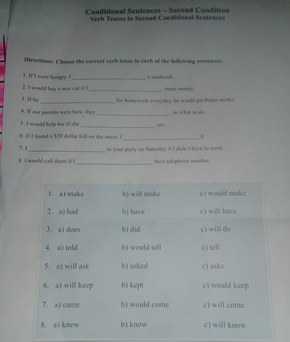 Conditional Sentences - Second Condition 
Verb Tenses in Second Conditional Sentences 
Directions: Choose the correct verb tense in each of the following sentences. 
1. If I were hungry. I _a sandwich. 
2. I would buy a new car if I _more money. 
3. If he_ his homework everyday, he would get better marks. 
4. If our parents were here, they _us what to do. 
5. I would help her if she_ 
me. 
_ 
6. If I found a $20 dollar bill on the street, l it. 
7.1_ 
to your party on Saturday if I didn't have to work. 
8. I would call them if I_ their telephone number.