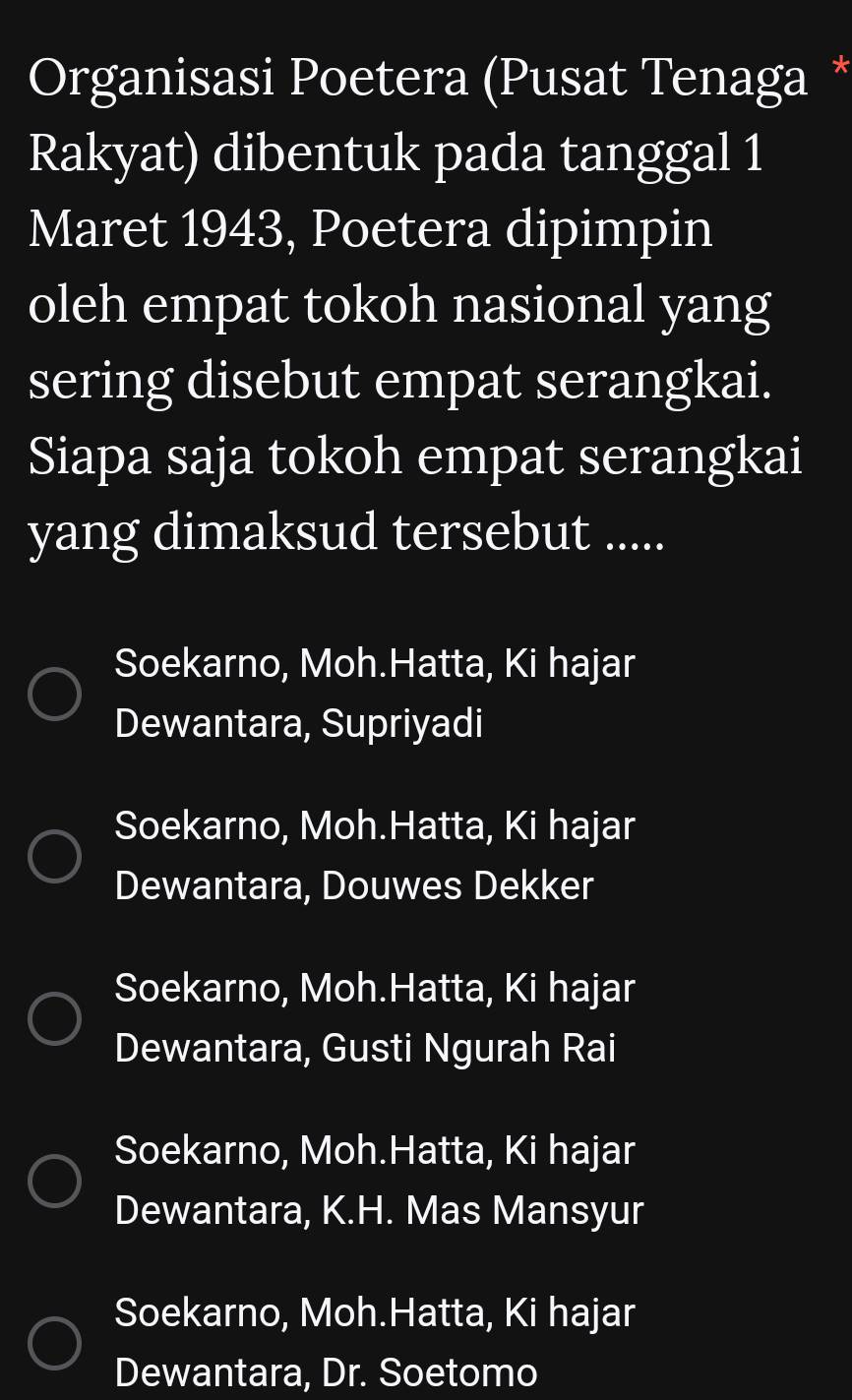 Organisasi Poetera (Pusat Tenaga *
Rakyat) dibentuk pada tanggal 1
Maret 1943, Poetera dipimpin
oleh empat tokoh nasional yang
sering disebut empat serangkai.
Siapa saja tokoh empat serangkai
yang dimaksud tersebut .....
Soekarno, Moh.Hatta, Ki hajar
Dewantara, Supriyadi
Soekarno, Moh.Hatta, Ki hajar
Dewantara, Douwes Dekker
Soekarno, Moh.Hatta, Ki hajar
Dewantara, Gusti Ngurah Rai
Soekarno, Moh.Hatta, Ki hajar
Dewantara, K.H. Mas Mansyur
Soekarno, Moh.Hatta, Ki hajar
Dewantara, Dr. Soetomo