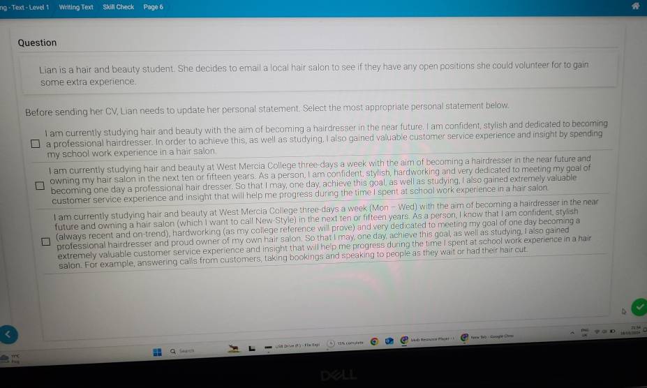 ng - Text - Level 1 Writing Text Skill Check Page 6
Question
Lian is a hair and beauty student. She decides to email a local hair salon to see if they have any open positions she could volunteer for to gain
some extra experience.
Before sending her CV, Lian needs to update her personal statement. Select the most appropriate personal statement below.
I am currently studying hair and beauty with the aim of becoming a hairdresser in the near future. I am confident, stylish and dedicated to becoming
a professional hairdresser. In order to achieve this, as well as studying, I also gained valuable customer service experience and insight by spending
my school work experience in a hair salon.
I am currently studying hair and beauty at West Mercia College three-days a week with the aim of becoming a hairdresser in the near future and
owning my hair salon in the next ten or fifteen years. As a person, I am confident, stylish, hardworking and very dedicated to meeting my goal of
becoming one day a professional hair dresser. So that I may, one day, achieve this goal, as well as studying, I also gained extremely valuable
customer service experience and insight that will help me progress during the time I spent at school work experience in a hair salon
I am currently studying hair and beauty at West Mercia College three-days a week (Mon - Wed) with the aim of becoming a hairdresser in the near
future and owning a hair salon (which I want to call New-Style) in the next ten or fifteen years. As a person, I know that I am confident, stylish
(always recent and on-trend), hardworking (as my college reference will prove) and very dedicated to meeting my goal of one day becoming a
professional hairdresser and proud owner of my own hair salon. So that I may, one day, achieve this goal, as well as studying, I also gained
extremely valuable customer service experience and insight that will help me progress during the time I spent at school work experience in a hair
salon. For example, answering calls from customers, taking bookings and speaking to people as they wait or had their hair cut
D
<
, 
B Resounce Payer Haw Ta b - Googne Chi
Seald USIl Drive (F) - Fe Dagi  15% complete
dell