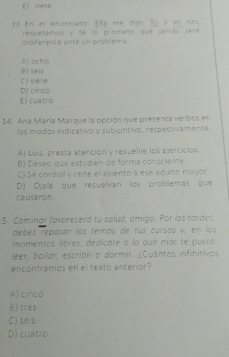 E) siete
13 En el enunciado: Ella me dijo: Tú y yo nos
respetamos y te lo prometo que jamás seré
indiferente ante un problema.
A) ocho
B) seis
C) siete
D) cinco
E) cuatro
14. Ana María Marque la opción que presenta verbos en
los modos indicativo y subjuntivo, respectivamente.
A) Luís, presta atención y resuelve los ejercicios.
B) Deseo que estudien de forma consciente.
C) Sé cordial y cede el asiento a ese adulto mayor.
D) Ojalá que resuelvan los problemas que
causaron.
5. Caminar favorecerá tu salud, amigo. Por las tardes,
debes repasar los temas de tus cursos y, en los
momentos libres, dedicate a lo que más te gusta:
leer, bailar, escribir o dormir. ¿Cuántos infinitivos
encontramos en el texto anterior?
A) cinco
B) tres
C) seis
D) cuatro