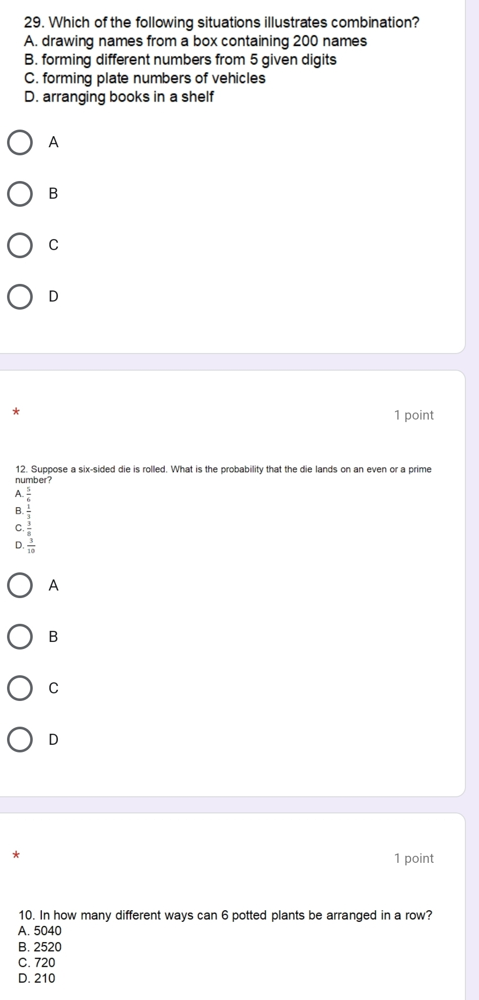 Which of the following situations illustrates combination?
A. drawing names from a box containing 200 names
B. forming different numbers from 5 given digits
C. forming plate numbers of vehicles
D. arranging books in a shelf
A
B
C
D
*
1 point
12. Suppose a six-sided die is rolled. What is the probability that the die lands on an even or a prime
number?
A.
B.
D. beginarrayr  5/6   5/36   5/60 
C
A
B
C
D
*
1 point
10. In how many different ways can 6 potted plants be arranged in a row?
A. 5040
B. 2520
C. 720
D. 210