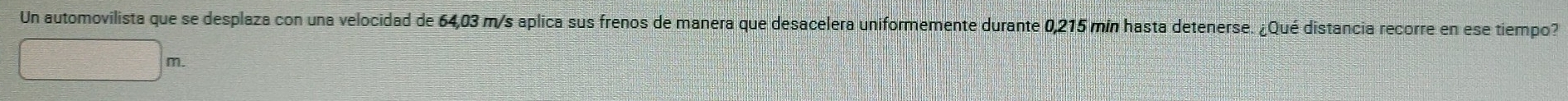 Un automovilista que se desplaza con una velocidad de 64,03 m/s aplica sus frenos de manera que desacelera uniformemente durante 0,215 mín hasta detenerse. ¿Qué distancia recorre en ese tiempo?