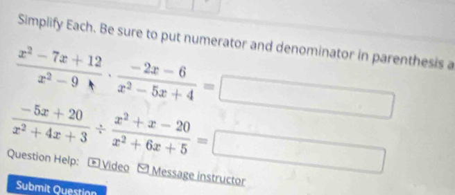 Simplify Each. Be sure to put numerator and denominator in parenthesis a
 (x^2-7x+12)/x^2-9 ·  (-2x-6)/x^2-5x+4 =
 (-5x+20)/x^2+4x+3 /  (x^2+x-20)/x^2+6x+5 =
□  
Question Help: * Video Message instructor
Submit Question