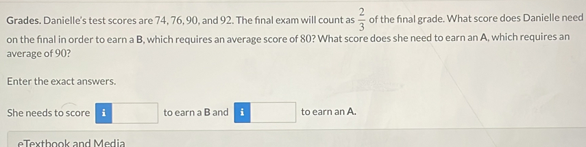 Grades. Danielle's test scores are 74, 76, 90, and 92. The final exam will count as  2/3  of the final grade. What score does Danielle need 
on the final in order to earn a B, which requires an average score of 80? What score does she need to earn an A, which requires an 
average of 90? 
Enter the exact answers. 
She needs to score i to earn a B and i to earn an A. 
ex th ook and M e dia