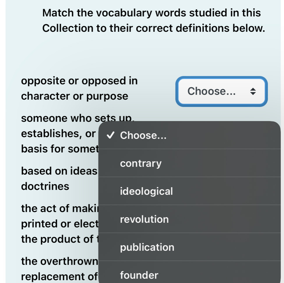 Match the vocabulary words studied in this
Collection to their correct definitions below.
opposite or opposed in
character or purpose
Choose...
someone who sets up.
establishes, or Choose...
basis for somet
contrary
based on ideas
doctrines
ideological
the act of makir
printed or elect revolution
the product of 
publication
the overthrown
replacement of founder