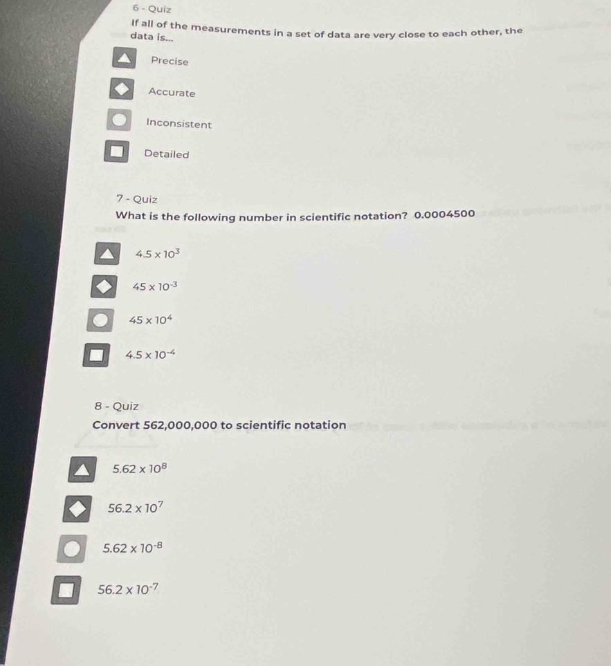 Quiz
If all of the measurements in a set of data are very close to each other, the
data is...
Precise
Accurate
Inconsistent
Detailed
7 - Quiz
What is the following number in scientific notation? 0.0004500
4.5* 10^3
45* 10^(-3)
C 45* 10^4
4.5* 10^(-4)
8 - Quiz
Convert 562,000,000 to scientific notation
5.62* 10^8
56.2* 10^7
5.62* 10^(-8)
56.2* 10^(-7)