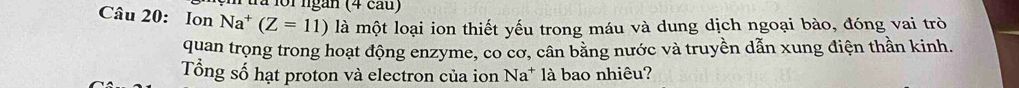 Pura lồi ngàn (4 cau) 
Câu 20: Ion Na^+(Z=11) là một loại ion thiết yếu trong máu và dung dịch ngoại bào, đóng vai trò 
quan trọng trong hoạt động enzyme, co cơ, cân bằng nước và truyền dẫn xung điện thần kinh. 
Tổng số hạt proton và electron của ion Na* là bao nhiêu?