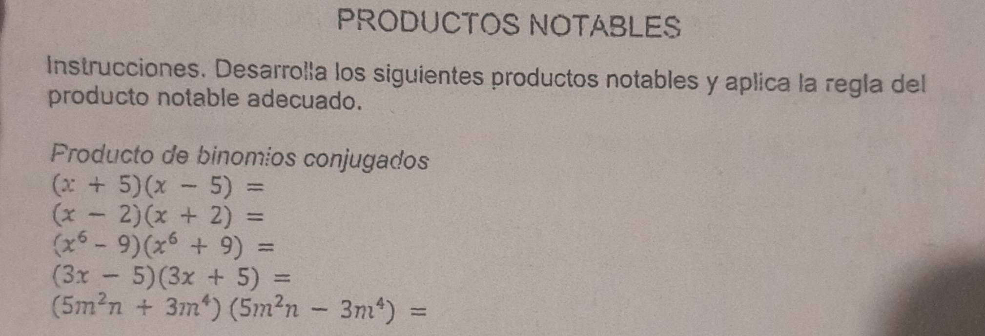 PRODUCTOS NOTABLES 
Instrucciones. Desarrolla los siguientes productos notables y aplica la regla del 
producto notable adecuado. 
Producto de binomios conjugados
(x+5)(x-5)=
(x-2)(x+2)=
(x^6-9)(x^6+9)=
(3x-5)(3x+5)=
(5m^2n+3m^4)(5m^2n-3m^4)=