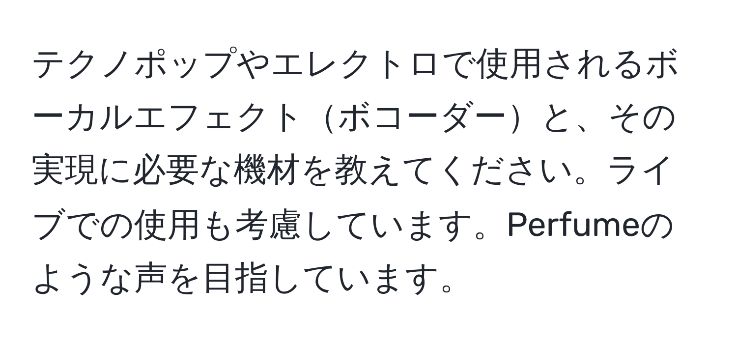 テクノポップやエレクトロで使用されるボーカルエフェクトボコーダーと、その実現に必要な機材を教えてください。ライブでの使用も考慮しています。Perfumeのような声を目指しています。