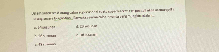 Dalam suatu tes 8 orang calon supervisor di suatu supermarket, tim penguji akan memanggil 2
orang secara bergantian Banyak susunan calon peserta yang mungkin adalah....
a. 64 susunan d. 28 susunan
b. 56 susunan e. 16 susunan
c. 48 susunan