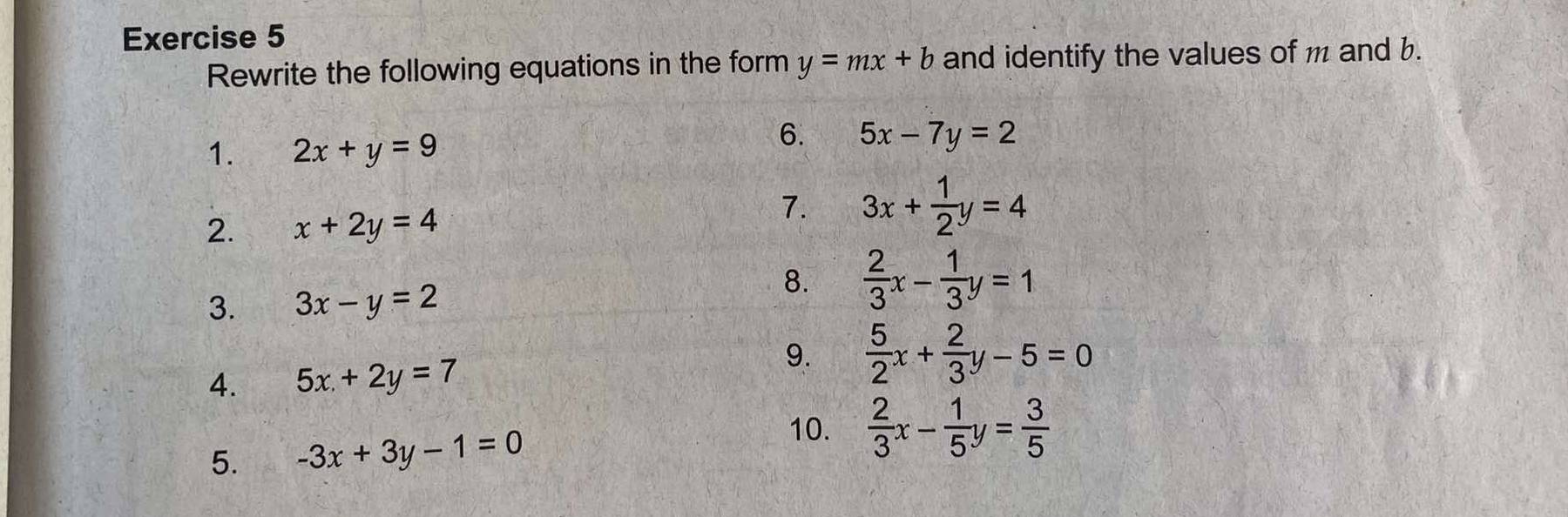 Rewrite the following equations in the form y=mx+b and identify the values of m and b. 
1. 2x+y=9
6. 5x-7y=2
2. x+2y=4
7. 3x+ 1/2 y=4
3. 3x-y=2
8.  2/3 x- 1/3 y=1
4. 5x+2y=7
9.  5/2 x+ 2/3 y-5=0
5. -3x+3y-1=0
10.  2/3 x- 1/5 y= 3/5 