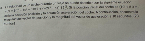 La velocidad de un coche durante un viaje se puede describir con la siguiente ecuación:
v(t)=((t^3-8t^2-10)widehat t+(-2t^3+4t) uparrow  m/s . Si la posición inicial del coche es (10i+8j)m, 
halla la ecuación posición y la ecuación aceleración del coche. A continuación, encuentra la 
magnitud del vector de posición y la magnitud del vector de aceleración a 10 segundos. (20 
puntos)