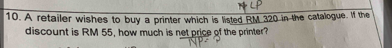 A retailer wishes to buy a printer which is listed RM 320 in the catalogue. If the 
discount is RM 55, how much is net price of the printer?