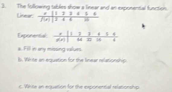 The following tables srow a linear and an exponental funcion.
Linea
Exponentia
a. Fill in any missing vales.
b. White an equation for the linear relationship.
c. Write an equation for the exponential relationship.