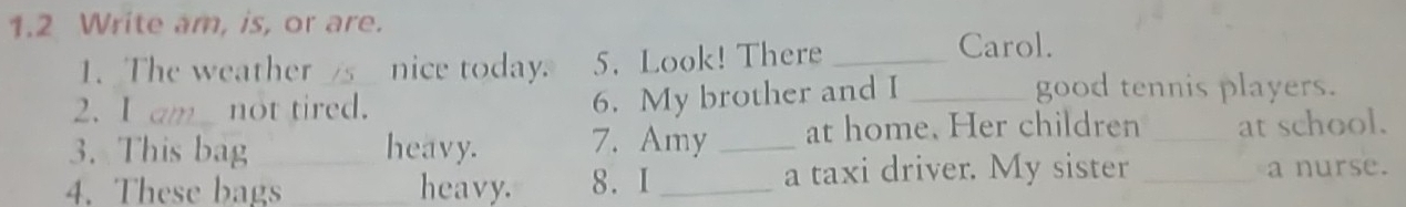 1.2 Write am, is, or are. 
1. The weather _nice today. 5. Look! There_ 
Carol. 
2. I am_ not tired. 
6. My brother and I _good tennis players. 
3. This bag heavy. 7. Amy _at home. Her children _at school. 
4. These bags_ _heavy. 8. I_ a taxi driver. My sister _a nurse.