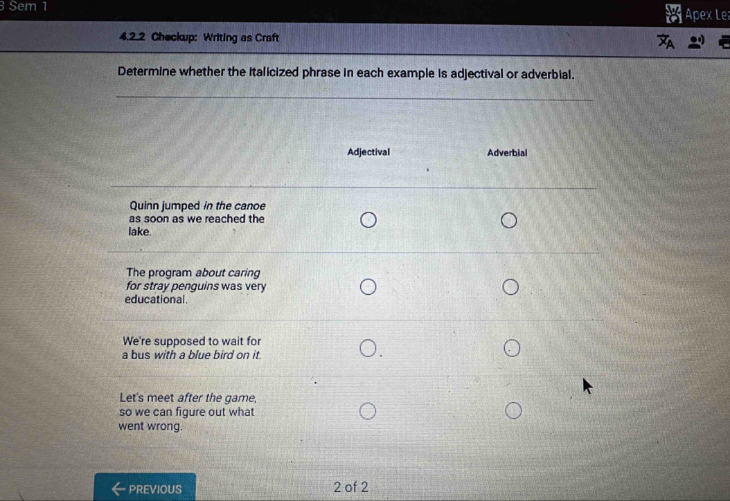 Sem 1 
Apex Le 
4.2.2 Checkup: Writing as Craft 
Determine whether the italicized phrase in each example is adjectival or adverbial. 
_ 
__ 
Adjectival Adverbial 
Quinn jumped in the canoe 
as soon as we reached the 
lake. 
The program about caring 
for stray penguins was very 
educational. 
We're supposed to wait for 
a bus with a blue bird on it. 
Let's meet after the game, 
so we can figure out what 
went wrong. 
PREVIOUS 2 of 2