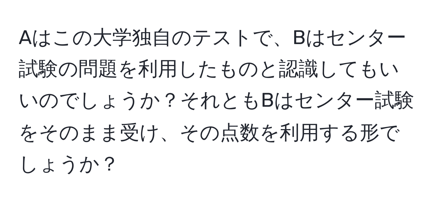 Aはこの大学独自のテストで、Bはセンター試験の問題を利用したものと認識してもいいのでしょうか？それともBはセンター試験をそのまま受け、その点数を利用する形でしょうか？