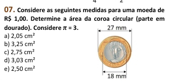 4
07. Considere as seguintes medidas para uma moeda de
R$ 1,00. Determine a área da coroa circular (parte em
dourado). Considere π =3.
a) 2,05cm^2
b) 3,25cm^2
c) 2,75cm^2
d) 3,03cm^2
e) 2,50cm^2