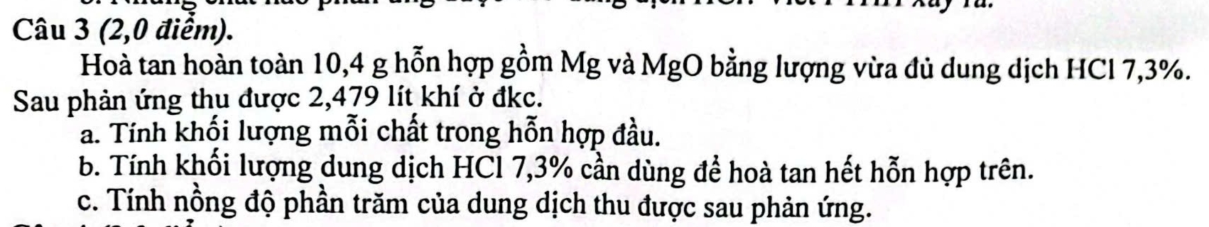 (2,0 điểm). 
Hoà tan hoàn toàn 10, 4 g hỗn hợp gồm Mg và MgO bằng lượng vừa đủ dung dịch HCl 7,3%. 
Sau phản ứng thu được 2,479 lít khí ở đkc. 
a. Tính khối lượng mỗi chất trong hỗn hợp đầu. 
b. Tính khối lượng dung dịch HCl 7,3% cần dùng để hoà tan hết hỗn hợp trên. 
c. Tính nồng độ phần trăm của dung dịch thu được sau phản ứng.