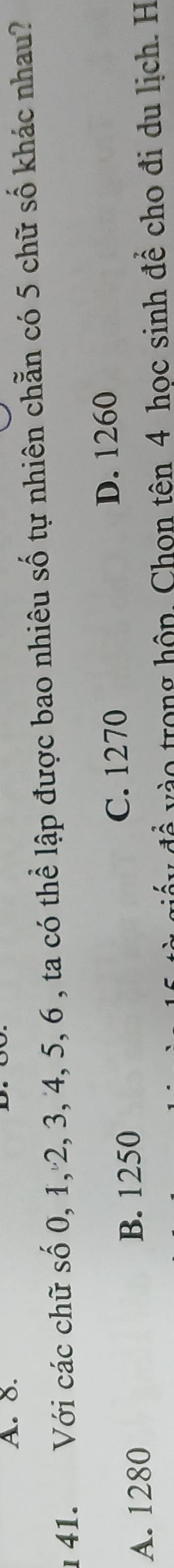 8.
u 41. Với các chữ số 0, 1, 2, 3, 4, 5, 6 , ta có thể lập được bao nhiêu số tự nhiên chẵn có 5 chữ số khác nhau?
A. 1280 B. 1250 C. 1270
D. 1260
đề vào trong hộp. Chon tên 4 học sinh để cho đi du lịch. H