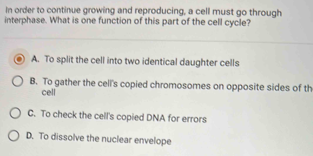 In order to continue growing and reproducing, a cell must go through
interphase. What is one function of this part of the cell cycle?
A. To split the cell into two identical daughter cells
B. To gather the cell's copied chromosomes on opposite sides of th
cell
C. To check the cell's copied DNA for errors
D. To dissolve the nuclear envelope