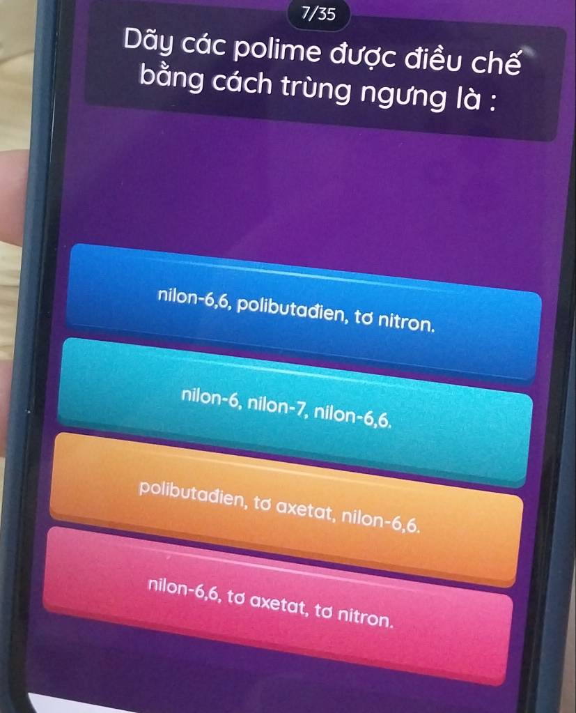 7/35
Dãy các polime được điều chế
bằng cách trùng ngưng là :
nilon -6, 6, polibutađien, tơ nitron.
nilon -6, nilon -7, nilon -6, 6.
polibutađien, to axetat, nilon -6, 6.
nilon -6, 6, tơ axetat, tơ nitron.