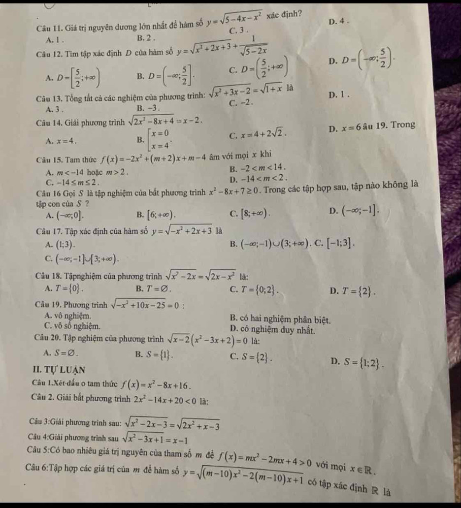 Giá trị nguyên dương lớn nhất đề hàm số y=sqrt(5-4x-x^2) xác định? D. 4 .
C. 3 .
A. 1 . B. 2 .
Câu 12. Tìm tập xác định D của hàm số y=sqrt(x^2+2x+3)+ 1/sqrt(5-2x) 
A. D=[ 5/2 ;+∈fty ) B. D=(-∈fty ; 5/2 ]. C. D=( 5/2 ;+∈fty ) D. D=(-∈fty ; 5/2 ).
Câu 13. Tổng tắt cả các nghiệm của phương trình: sqrt(x^2+3x-2)=sqrt(1+x) là D. 1 .
A. 3 . B. -3 . C. -2 .
Câu 14. Giải phương trình sqrt(2x^2-8x+4)=x-2.
C. x=4+2sqrt(2). D. x=6
A. x=4. B. beginbmatrix x=0 x=4^.endarray. âu 19. Trong
Câu 15. Tam thức f(x)=-2x^2+(m+2)x+m-4 âm với mọi x khi
A. m hoặc m>2.
B. -2
C. -14≤ m≤ 2.
D. -14
Câu 16 Gọi S là tập nghiệm của bất phương trình x^2-8x+7≥ 0. Trong các tập hợp sau, tập nào không là
tập con của S ?
A. (-∈fty ;0]. B. [6;+∈fty ). C. [8;+∈fty ).
D. (-∈fty ;-1].
Câu 17. Tập xác định của hàm số y=sqrt(-x^2+2x+3) là
A. (1;3). B. (-∈fty ;-1)∪ (3;+∈fty ). C. [-1;3].
C. (-∈fty ;-1]∪ [3;+∈fty ).
Câu 18. Tậpnghiệm của phương trình sqrt(x^2-2x)=sqrt(2x-x^2) là:
A. T= 0 . B. T=varnothing . C. T= 0;2 . D. T= 2 .
Câu 19. Phương trình sqrt(-x^2+10x-25)=0.
A. vô nghiệm. B. có hai nghiệm phân biệt.
C. võ số nghiệm. D. có nghiệm duy nhất.
Câu 20. Tập nghiệm của phương trình sqrt(x-2)(x^2-3x+2)=0 là:
A. S=varnothing . B. S= 1 . C. S= 2 .
D. S= 1;2 .
II. Tự luận
Câu 1.Xét-đấu ọ tam thức f(x)=x^2-8x+16.
Câu 2. Giải bắt phương trình 2x^2-14x+20<0</tex> là:
Câu 3:G jải phương trình sau: sqrt(x^2-2x-3)=sqrt(2x^2+x-3)
Câu 4:G Giải phương trình sau sqrt(x^2-3x+1)=x-1
Câu 5:C_0 -  bao nhiêu giá trị nguyên của tham số m đề f(x)=mx^2-2mx+4>0 với mọi x∈ R.
Câu 6:T_hat a p hợp các giá trị của m để hàm số y=sqrt((m-10)x^2-2(m-10)x+1) có tập xác định R là