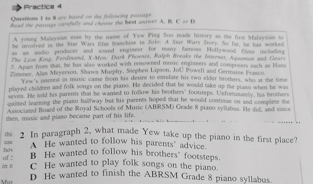 Practice 4
Questions 1 to 8 are based on the following passage.
Read the passage carefully and choose the best answer A. B. C or D.
A young Malaysian man by the name of Yew Ping Soo made history as the first Malaysian to
be involved in the Star Wars film franchise in Solo: A Star Wars Story. So far, he has worked
as an audio producer and sound engineer for many famous Hollywood films including
The Lion King, Ferdinand, X-Men: Dark Phoenix, Ralph Breaks the Internet, Aquaman and Gears
5. Apart from that, he has also worked with renowned music engineers and composers such as Hans
Zimmer, Alan Meyerson, Shawn Murphy, Stephen Lipson, JoÚ Powell and Germaine Franco.
Yew's interest in music came from his desire to emulate his two elder brothers, who at the time
played children and folk songs on the piano. He decided that he would take up the piano when he was
seven. He told his parents that he wanted to follow his brothers' footsteps. Unfortunately, his brothers
quitted learning the piano halfway but his parents hoped that he would continue on and complete the
Associated Board of the Royal Schools of Music (ABRSM) Grade 8 piano syllabus. He did, and since
then, music and piano became part of his life.
thi 2 In paragraph 2, what made Yew take up the piano in the first place?
use A He wanted to follow his parents’ advice.
hov
of : B He wanted to follow his brothers' footsteps.
in n C He wanted to play folk songs on the piano.
Mus
D He wanted to finish the ABRSM Grade 8 piano syllabus.