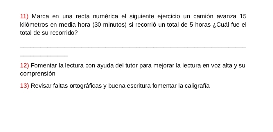 Marca en una recta numérica el siguiente ejercicio un camión avanza 15
kilómetros en media hora (30 minutos) si recorrió un total de 5 horas ¿Cuál fue el 
total de su recorrido? 
_ 
_ 
12) Fomentar la lectura con ayuda del tutor para mejorar la lectura en voz alta y su 
comprensión 
13) Revisar faltas ortográficas y buena escritura fomentar la caligrafía