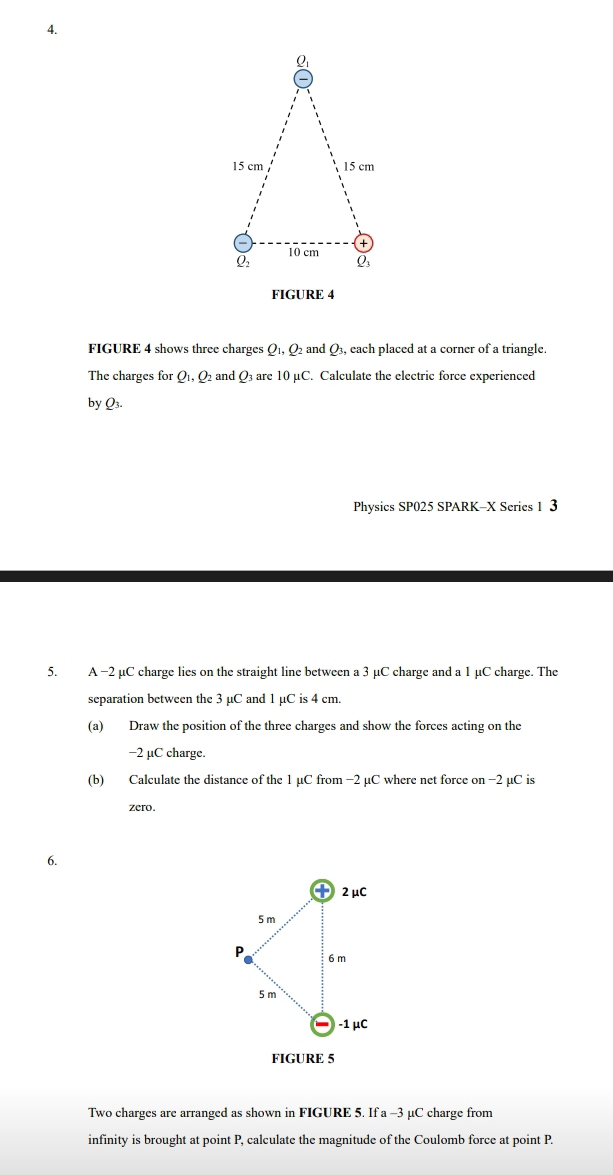 FIGURE 4
FIGURE 4 shows three charges O_1,O and Q3, each placed at a corner of a triangle.
The charges for Q_1,Q and Q_3arc10mu C. Calculate the electric force experienced
by Q_3.
Physics SP025 SPARK-X Series 1 3
5. A −2 µC charge lies on the straight line between a 3 µC charge and a 1 µC charge. The
separation between the 3 µC and 1 µC is 4 cm.
(a) Draw the position of the three charges and show the forces acting on the
-2 μC charge.
(b) Calculate the distance of the 1 µC from −2 µC where net force on −2 µC is
zero.
6.
FIGURE 5
Two charges are arranged as shown in FIGURE 5. If a -3 μC charge from
infinity is brought at point P, calculate the magnitude of the Coulomb force at point P.