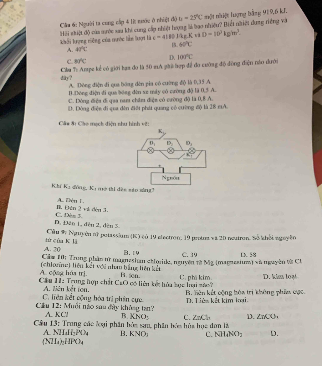 Người ta cung cấp 4 lít nước ở nhiệt độ t_1=25^0C một nhiệt lượng bằng 919,6 kJ.
Hỏi nhiệt độ của nước sau khi cung cấp nhiệt lượng là bao nhiêu? Biết nhiệt dung riêng và
khối lượng riêng của nước lần lượt là c=4180J/kg.K và D=10^3kg/m^3.
B. 60°C
A. 40°C
C. 80°C D. 100°C
Câu 7: Ampe kế có giới hạn đo là 50 mA phù hợp để đo cường độ đòng điện nào dưới
dây?
A. Dòng điện đi qua bóng đèn pin có cường độ là 0,35 A
B.Dòng điện đi qua bóng đèn xe máy có cường độ là 0,5 A.
C. Dòng điện đi qua nam châm điện có cường độ là 0,8 A.
D. Dòng điện đi qua đèn điôt phát quang có cường độ là 28 mA.
Câu 8: Cho mạch điện như hình vẽ:
Khi K_2 đóng, K_1 mở thì đèn nào sáng?
A. Đèn 1.
B. Đèn 2 và đèn 3.
C. Đèn 3.
D. Đèn 1, đèn 2, đèn 3.
Câu 9: Nguyên tử potassium (K) có 19 electron; 19 proton và 20 neutron. Số khối nguyên
tử của K là
A. 20 B. 19 C. 39 D. 58
Câu 10: Trong phân tử magnesium chloride, nguyên tử Mg (magnesium) và nguyên tử Cl
(chlorine) liên kết với nhau bằng liên kết
A. cộng hóa trị. B. ion.
C. phi kim. D. kim loại.
Câu 11: Trong hợp chất CaO có liên kết hóa học loại nào?
A. liên kết ion.
B. liên kết cộng hóa trị không phân cực.
C. liên kết cộng hóa trị phân cực. D. Liên kết kim loại.
Câu 12: Muối nào sau đây không tan?
A. KCl B. KNO_3 C. ZnCl_2 D. ZnCO_3
Câu 13: Trong các loại phân bón sau, phân bón hóa học đơn là
A. NH_4H_2PO_4 B. KNO_3 C. NH_4NO_3 D.
(NH_4)_2HPO_4