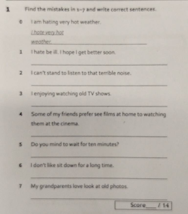Find the mistakes in 1-7 and write correct sentences. 
0 I am hating very hot weather. 
I hate very hot 
weather._ 
1 I hate be ill. I hope I get better soon. 
_ 
2 I can't stand to listen to that terrible noise. 
_ 
3 I enjoying watching old TV shows. 
_ 
4 Some of my friends prefer see films at home to watching 
them at the cinema. 
_ 
$ Do you mind to wait for ten minutes? 
_ 
6 I don't like sit down for a long time. 
_ 
7 My grandparents love look at old photos. 
_ 
Score_ / 14