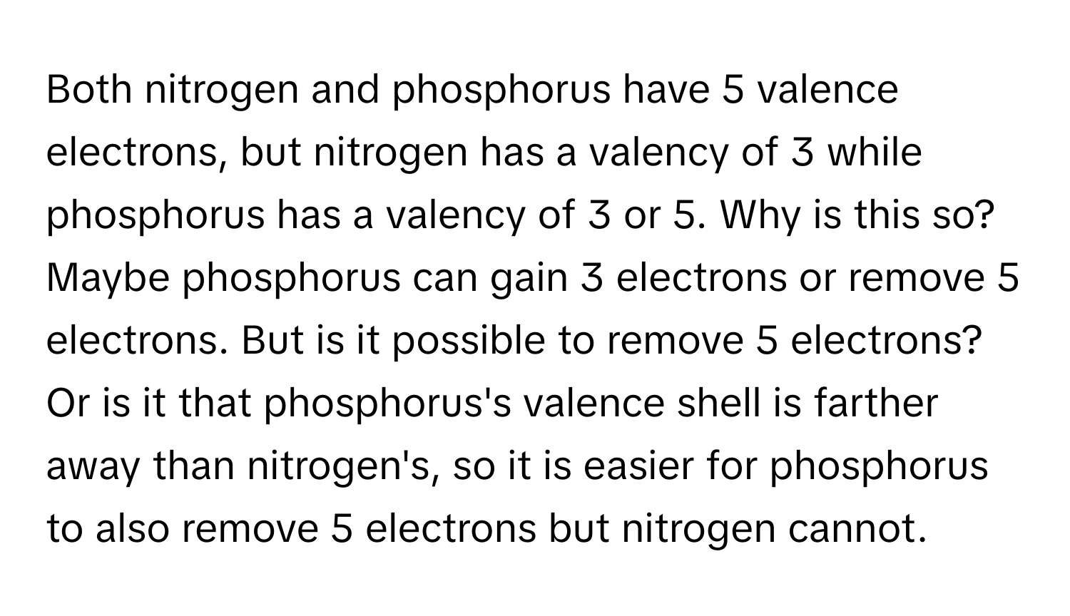 Both nitrogen and phosphorus have 5 valence electrons, but nitrogen has a valency of 3 while phosphorus has a valency of 3 or 5. Why is this so?

Maybe phosphorus can gain 3 electrons or remove 5 electrons. But is it possible to remove 5 electrons? Or is it that phosphorus's valence shell is farther away than nitrogen's, so it is easier for phosphorus to also remove 5 electrons but nitrogen cannot.