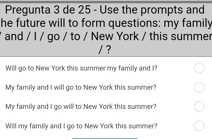 Pregunta 3 de 25 - Use the prompts and 
the future will to form questions: my family 
and / I / go / to / New York / this summer 
/ ? 
Will go to New York this summer my family and I? 
My family and I will go to New York this summer? 
My family and I go will to New York this summer? 
Will my family and I go to New York this summer?