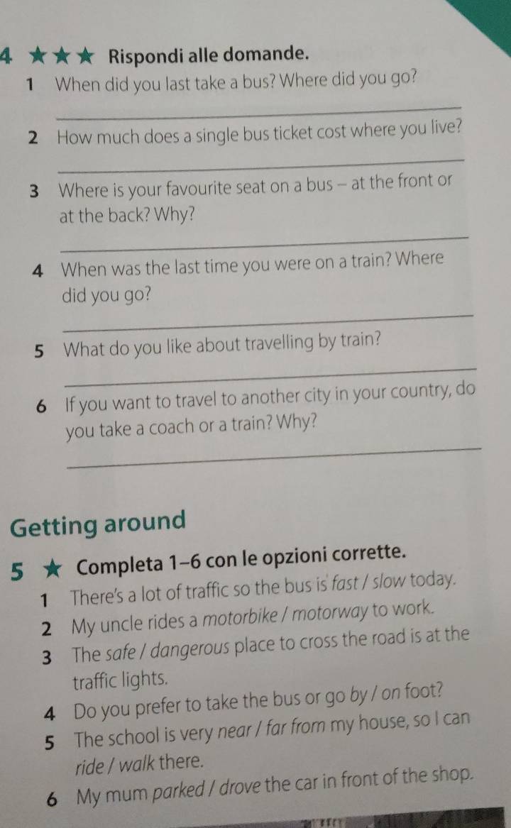 4 ★ ★ ★ Rispondi alle domande. 
1 When did you last take a bus? Where did you go? 
_ 
2 How much does a single bus ticket cost where you live? 
_ 
3 Where is your favourite seat on a bus - at the front or 
at the back? Why? 
_ 
4 When was the last time you were on a train? Where 
_ 
did you go? 
_ 
5 What do you like about travelling by train? 
6 If you want to travel to another city in your country, do 
_ 
you take a coach or a train? Why? 
Getting around 
5 ★ Completa 1-6 con le opzioni corrette. 
1 There's a lot of traffic so the bus is fast / slow today. 
2 My uncle rides a motorbike / motorway to work. 
3 The safe / dangerous place to cross the road is at the 
traffic lights. 
4 Do you prefer to take the bus or go by / on foot? 
5 The school is very near / far from my house, so I can 
ride / walk there. 
6 My mum parked / drove the car in front of the shop.