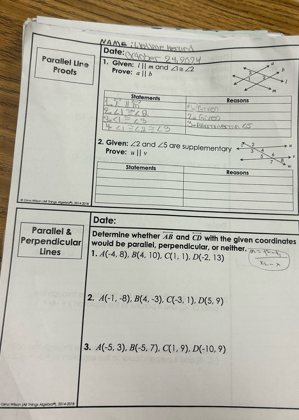 Date: 
Parallel Line 1. Given: l||m and ∠ 1≌ ∠ 2
Proofs Prove: aparallel b
2. Given: ∠ 2 and ∠ 5 are supplementary 
Prove: u||v
© Gina Wilson (All Things Algebra®), 201 
Date: 
Parallel & Determine whether overleftrightarrow AB and overleftrightarrow CD with the given coordinates 
Perpendicular would be parallel, perpendicular, or neither. 
Lines 1. A(-4,8), B(4,10), C(1,1), D(-2,13)
2. A(-1,-8), B(4,-3), C(-3,1), D(5,9)
3. A(-5,3), B(-5,7), C(1,9), D(-10,9)
* Gina Wilson (All Things Algebra®), 2014-2018