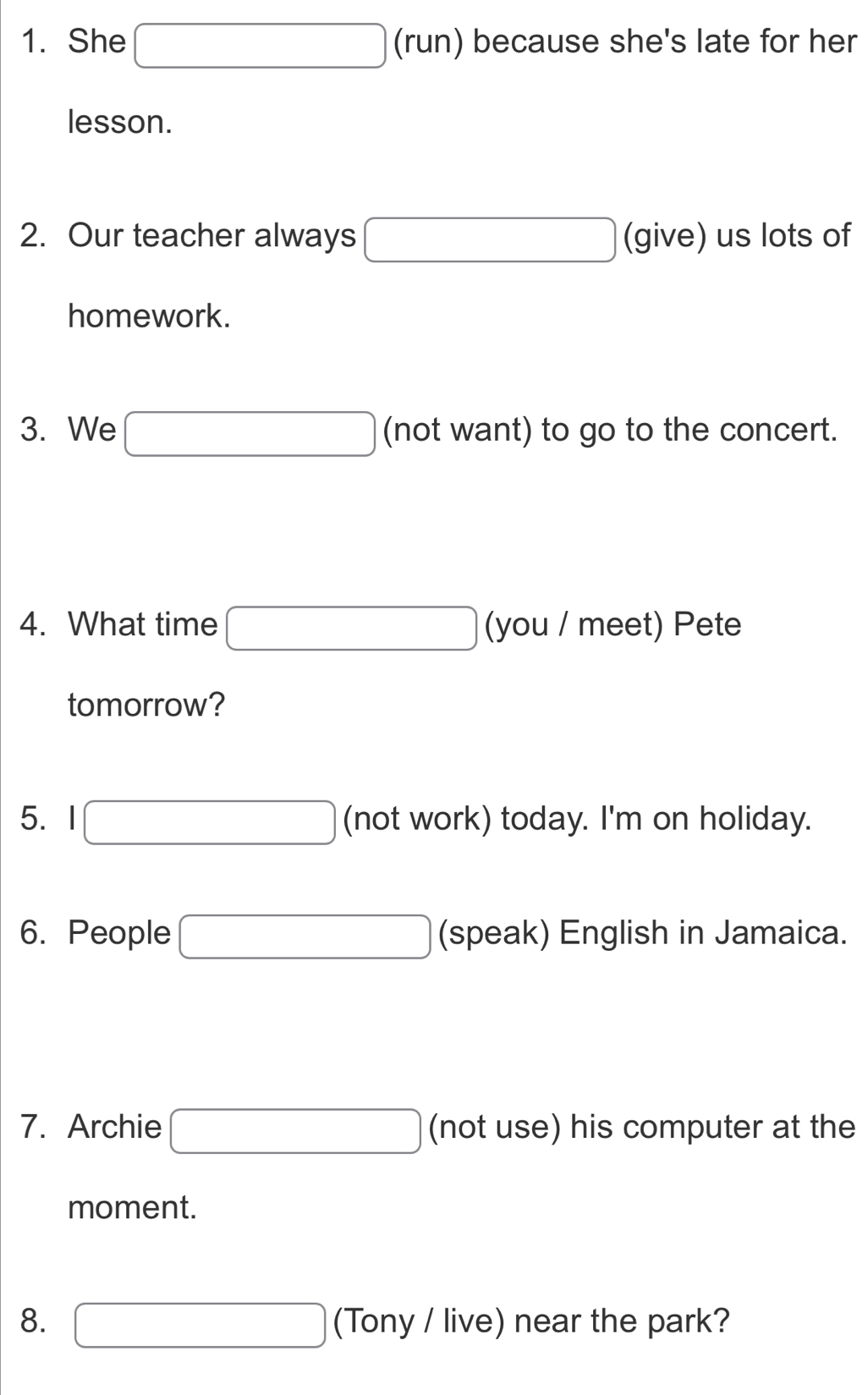 She □ (run) ) because she's late for her 
lesson. 
2. Our teacher always □ (give) us lots of 
homework. 
3. We □ (not want) to go to the concert. 
4. What time □ (you / meet) Pete 
tomorrow? 
5. 1□ (not work) today. I'm on holiday. 
6. People □ (speak) English in Jamaica. 
7. Archie □ (not use) his computer at the 
moment. 
8. □ (Tony / live) near the park?