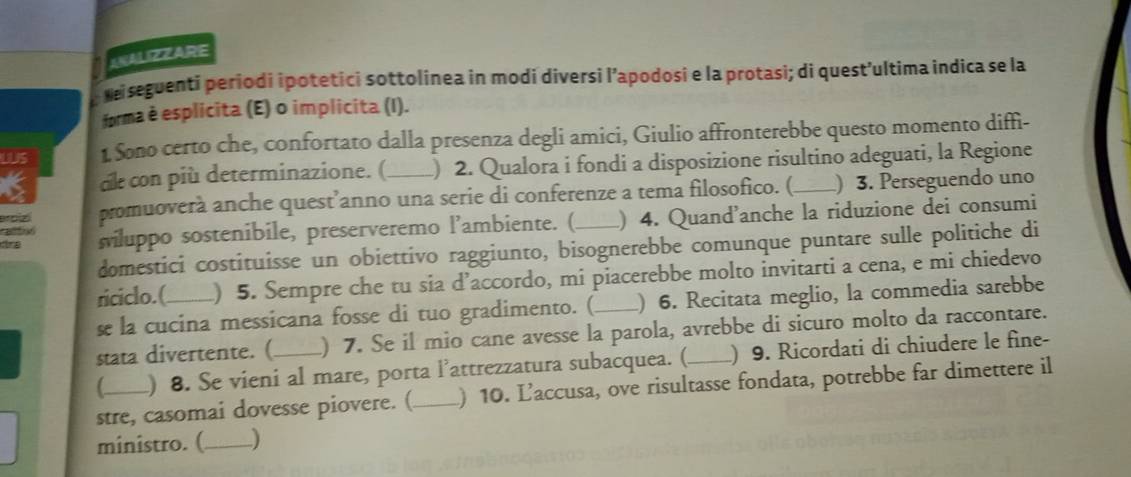 ANALIZZARE 
Neiseguenti periodi ipotetici sottolinea in modi diversi l’apodosi e la protasi; di quest’ultima indica se la 
forma è esplicita (E) o implicita (I). 
1 1 Sono certo che, confortato dalla presenza degli amici, Giulio affronterebbe questo momento diffi- 
dk con più determinazione. ( ) 2. Qualora i fondi a disposizione risultino adeguati, la Regione 
ercizó promuoverà anche quest’anno una serie di conferenze a tema filosofico. (_ ) 3. Perseguendo uno 
tre siluppo sostenibile, preserveremo l’ambiente. (_ ) 4. Quand'anche la riduzione dei consumi 
536 
domestici costituisse un obiettivo raggiunto, bisognerebbe comunque puntare sulle politiche di 
riciclo.(_ ) 5. Sempre che tu sia d’accordo, mi piacerebbe molto invitarti a cena, e mi chiedevo 
se la cucina messicana fosse di tuo gradimento. ( ) 6. Recitata meglio, la commedia sarebbe 
stata divertente. (_ ) 7. Se il mio cane avesse la parola, avrebbe di sicuro molto da raccontare. 
) 8. Se vieni al mare, porta l’attrezzatura subacquea. ( ) 9. Ricordati di chiudere le fine- 
stre, casomai dovesse piovere. (_ ) 10. Laccusa, ove risultasse fondata, potrebbe far dimettere il 
ministro. (_ -)