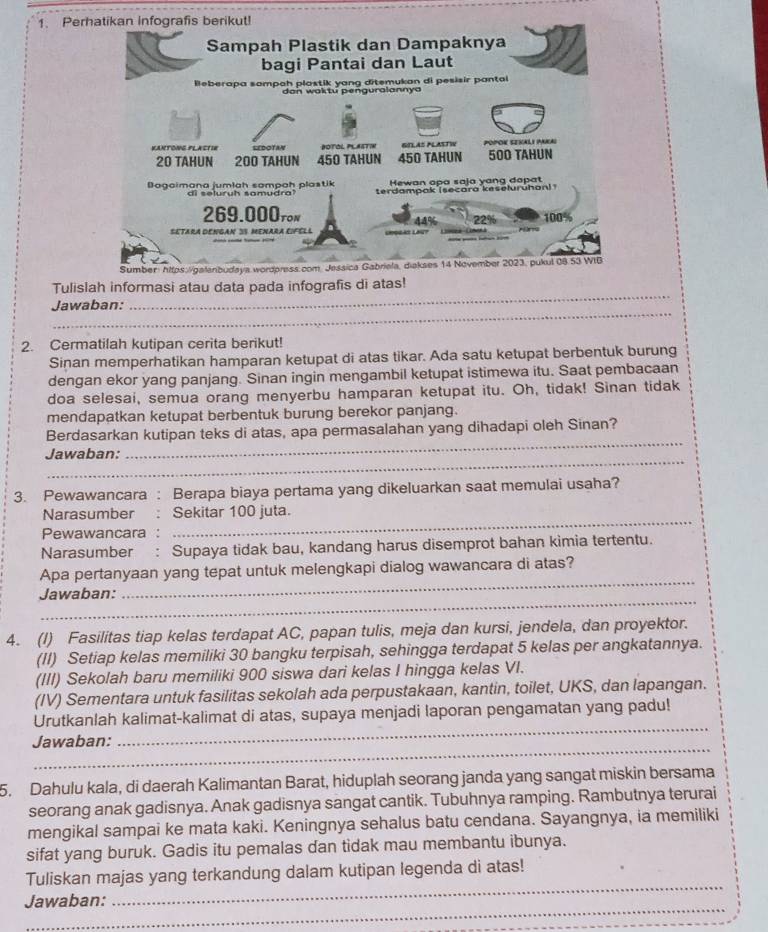 Pe
_
Tulis
_
Jawaban:
2. Cermatilah kutipan cerita berikut!
Sinan memperhatikan hamparan ketupat di atas tikar. Ada satu ketupat berbentuk burung
dengan ekor yang panjang. Sinan ingin mengambil ketupat istimewa itu. Saat pembacaan
doa selesai, semua orang menyerbu hamparan ketupat itu. Oh, tidak! Sinan tidak
mendapatkan ketupat berbentuk burung berekor panjang.
_
Berdasarkan kutipan teks di atas, apa permasalahan yang dihadapi oleh Sinan?
_
Jawaban:
3. Pewawancara : Berapa biaya pertama yang dikeluarkan saat memulai usaha?
_
Narasumber Sekitar 100 juta.
Pewawancara :
Narasumber : Supaya tidak bau, kandang harus disemprot bahan kimia tertentu.
Apa pertanyaan yang tepat untuk melengkapi dialog wawancara di atas?
_
Jawaban:
_
4. (I) Fasilitas tiap kelas terdapat AC, papan tulis, meja dan kursi, jendela, dan proyektor.
(II) Setiap kelas memiliki 30 bangku terpisah, sehingga terdapat 5 kelas per angkatannya.
(III) Sekolah baru memiliki 900 siswa dari kelas I hingga kelas VI.
(IV) Sementara untuk fasilitas sekolah ada perpustakaan, kantin, toilet, UKS, dan lapangan.
_
Urutkanlah kalimat-kalimat di atas, supaya menjadi laporan pengamatan yang padu!
_
Jawaban:
5. Dahulu kala, di daerah Kalimantan Barat, hiduplah seorang janda yang sangat miskin bersama
seorang anak gadisnya. Anak gadisnya sangat cantik. Tubuhnya ramping. Rambutnya terurai
mengikal sampai ke mata kaki. Keningnya sehalus batu cendana. Sayangnya, ia memiliki
sifat yang buruk. Gadis itu pemalas dan tidak mau membantu ibunya.
_
Tuliskan majas yang terkandung dalam kutipan legenda di atas!
_
Jawaban: