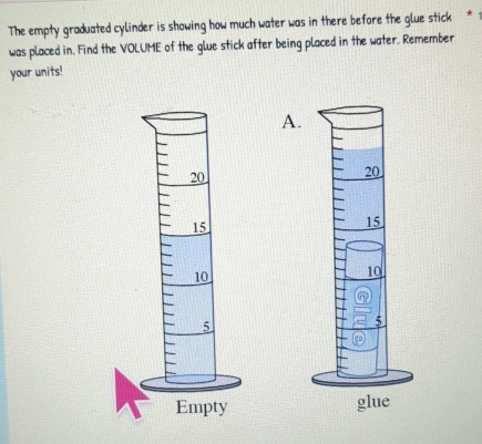 The empty graduated cylinder is showing how much water was in there before the glue stick * * 
was placed in. Find the VOLUME of the glue stick after being placed in the water. Remember 
your units! 
A.
20
15
10
5
glue